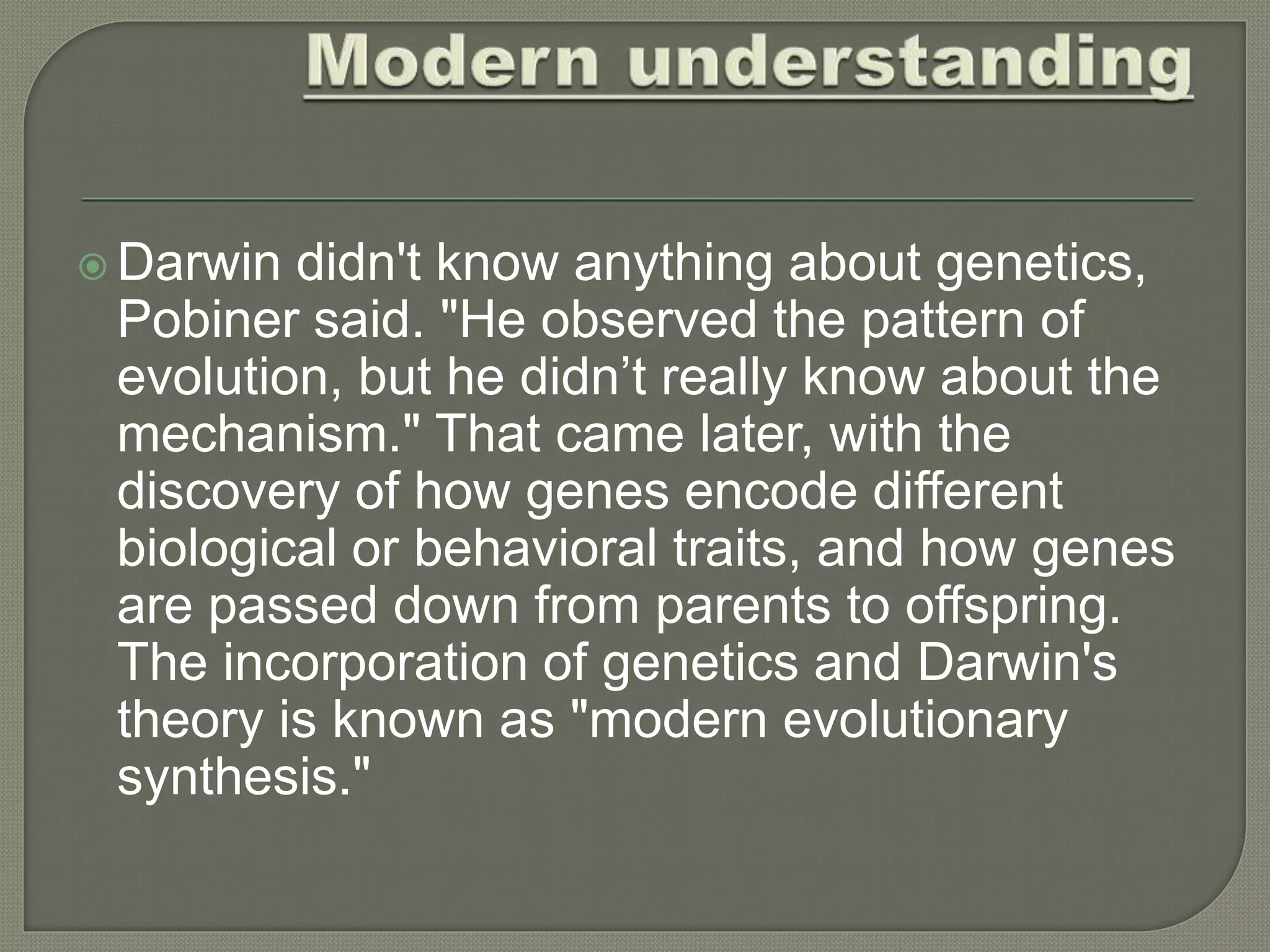  Darwin didn't know anything about genetics,
Pobiner said. "He observed the pattern of
evolution, but he didn’t really know about the
mechanism." That came later, with the
discovery of how genes encode different
biological or behavioral traits, and how genes
are passed down from parents to offspring.
The incorporation of genetics and Darwin's
theory is known as "modern evolutionary
synthesis."
 