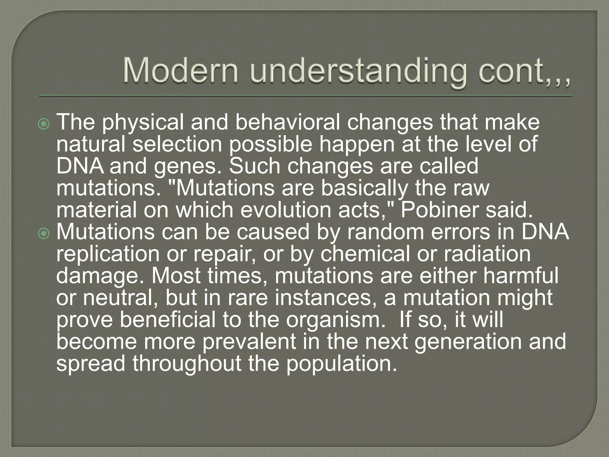  The physical and behavioral changes that make
natural selection possible happen at the level of
DNA and genes. Such changes are called
mutations. "Mutations are basically the raw
material on which evolution acts," Pobiner said.
 Mutations can be caused by random errors in DNA
replication or repair, or by chemical or radiation
damage. Most times, mutations are either harmful
or neutral, but in rare instances, a mutation might
prove beneficial to the organism. If so, it will
become more prevalent in the next generation and
spread throughout the population.
 