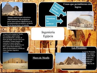 Ingenieria
Egipcia
Cosas que permitieron estos
logros
Mantiene
los
cadaver
Obras Importantes
Muro de Menfis
Las Piramides
La Gran Pirámide,
como se le conoce
ahora, tenía 230,4
m por lado en la
base cuadrada y
originalmente
medía 146,3 m de
altura.
el muro de la ciudad de Menfis.
Esta antigua capital estaba
aproximadamente a 19 Km. al
norte de donde está El Cairo en la
actualidad. Tiempo después de
construir el muro, Kanofer,
arquitecto real de Menfis tuvo un
hijo a quien llamó Imhotep, a
quien los historiadores consideran
como el primer ingeniero
conocido.
Aunque construyeron estructuras
impresionantes, sólo produjeron
pocas innovaciones significativas en
la construcción con piedra; su fuerte
fue la fuerza bruta y el tamaño.
 