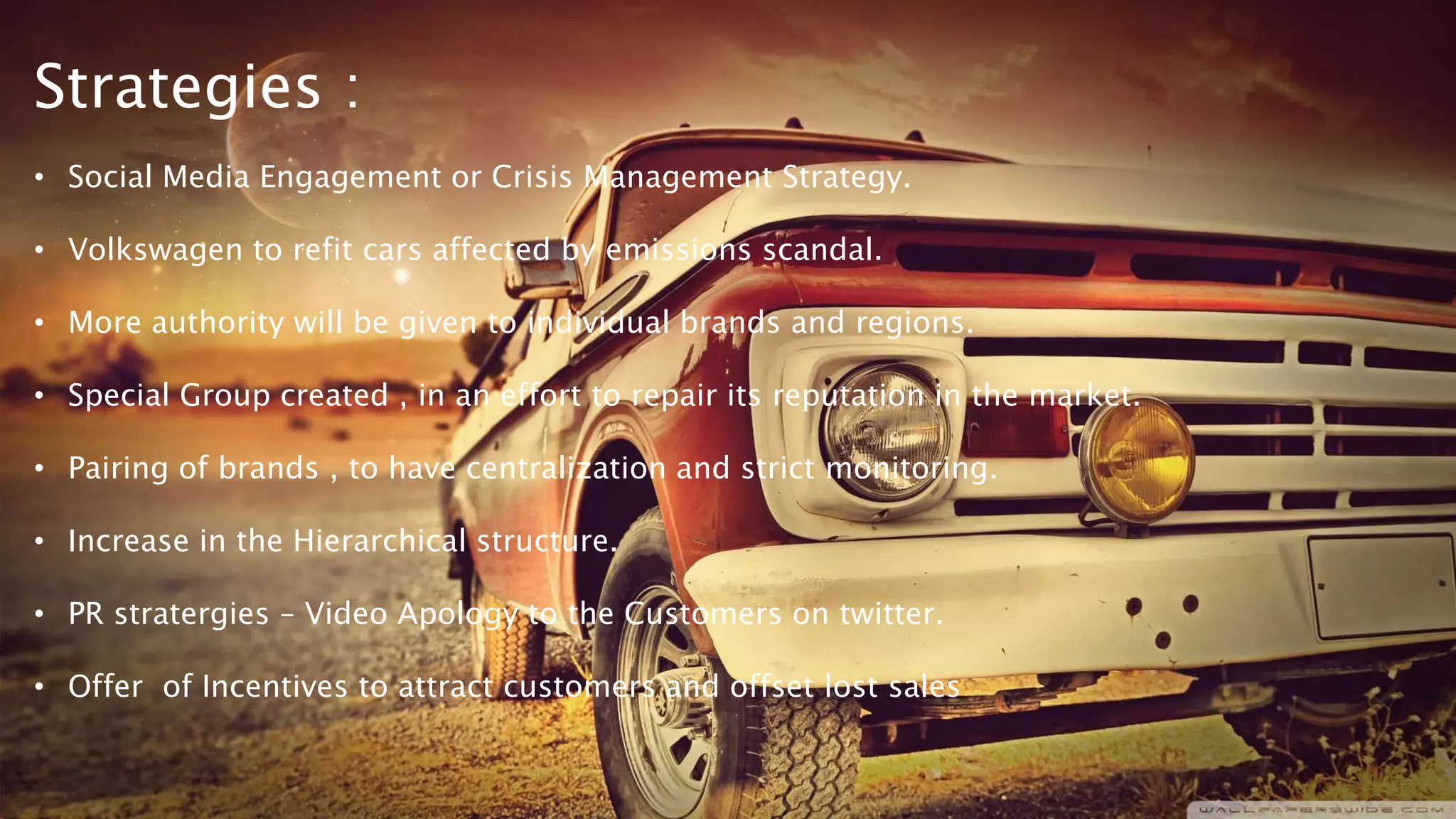 Strategies :
• Social Media Engagement or Crisis Management Strategy.
• Volkswagen to refit cars affected by emissions scandal.
• More authority will be given to individual brands and regions.
• Special Group created , in an effort to repair its reputation in the market.
• Pairing of brands , to have centralization and strict monitoring.
• Increase in the Hierarchical structure.
• PR stratergies – Video Apology to the Customers on twitter.
• Offer of Incentives to attract customers and offset lost sales
 