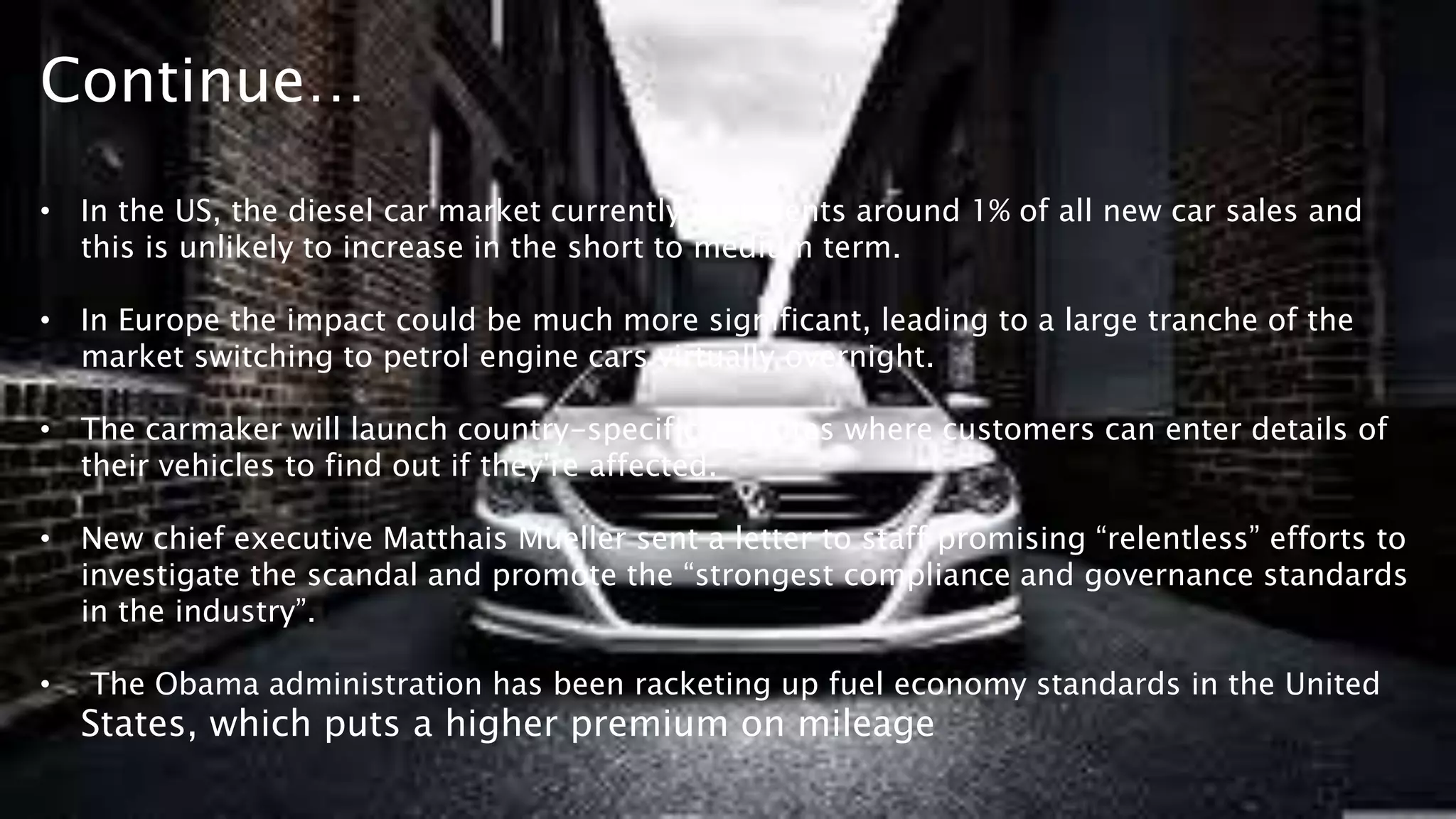 Continue…
• In the US, the diesel car market currently represents around 1% of all new car sales and
this is unlikely to increase in the short to medium term.
• In Europe the impact could be much more significant, leading to a large tranche of the
market switching to petrol engine cars virtually overnight.
• The carmaker will launch country-specific websites where customers can enter details of
their vehicles to find out if they're affected.
• New chief executive Matthais Mueller sent a letter to staff promising “relentless” efforts to
investigate the scandal and promote the “strongest compliance and governance standards
in the industry”.
• The Obama administration has been racketing up fuel economy standards in the United
States, which puts a higher premium on mileage
 