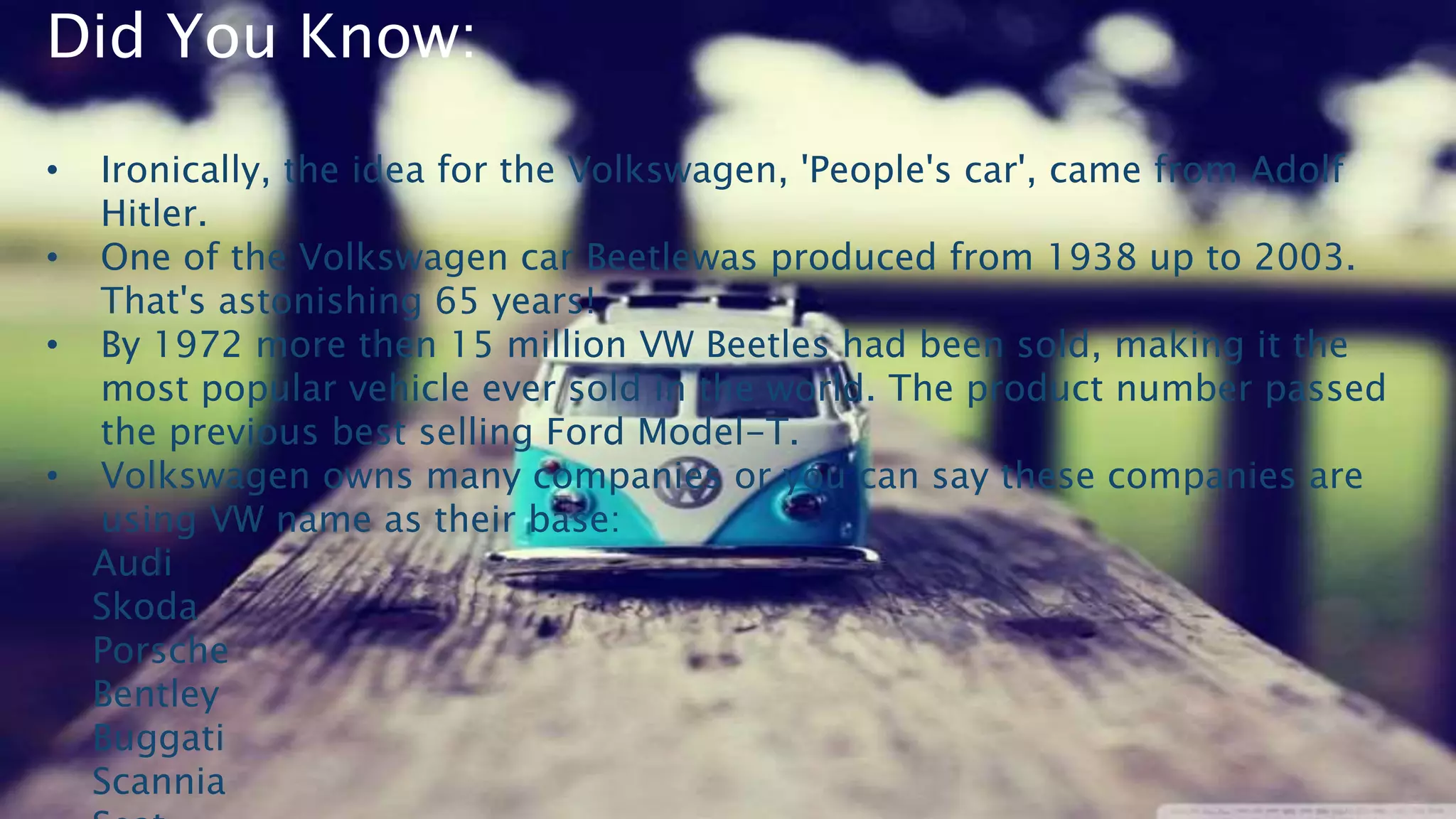 Did You Know:
• Ironically, the idea for the Volkswagen, 'People's car', came from Adolf
Hitler.
• One of the Volkswagen car Beetlewas produced from 1938 up to 2003.
That's astonishing 65 years!
• By 1972 more then 15 million VW Beetles had been sold, making it the
most popular vehicle ever sold in the world. The product number passed
the previous best selling Ford Model-T.
• Volkswagen owns many companies or you can say these companies are
using VW name as their base:
Audi
Skoda
Porsche
Bentley
Buggati
Scannia
 