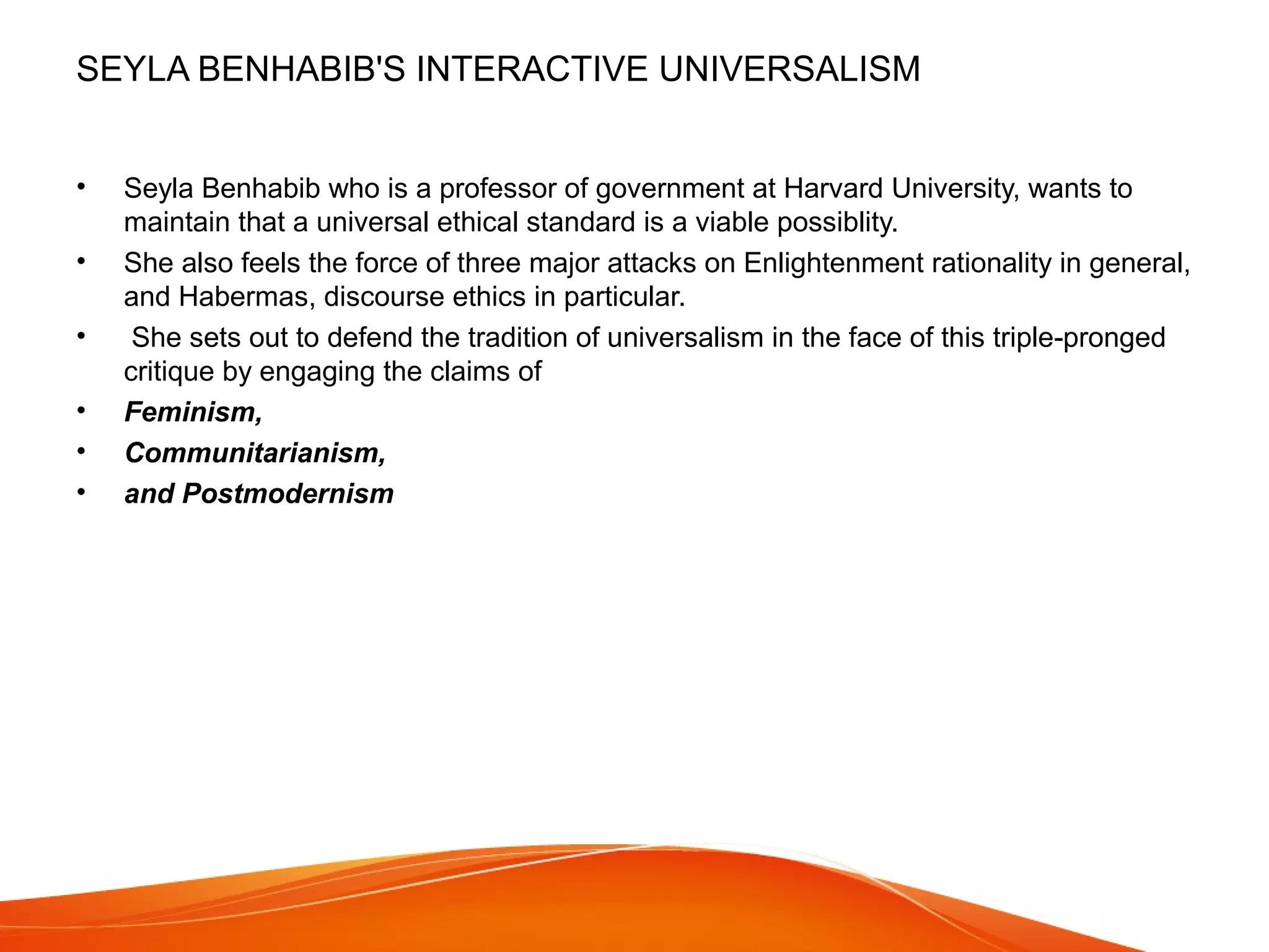 SEYLA BENHABIB'S INTERACTIVE UNIVERSALISM
• Seyla Benhabib who is a professor of government at Harvard University, wants to
maintain that a universal ethical standard is a viable possiblity.
• She also feels the force of three major attacks on Enlightenment rationality in general,
and Habermas, discourse ethics in particular.
• She sets out to defend the tradition of universalism in the face of this triple-pronged
critique by engaging the claims of
• Feminism,
• Communitarianism,
• and Postmodernism
 