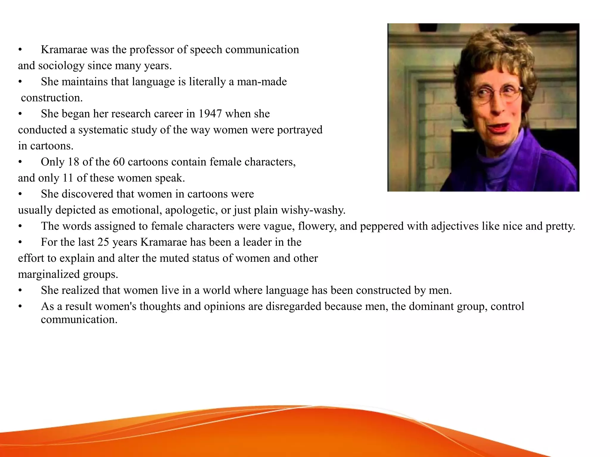 • Kramarae was the professor of speech communication
and sociology since many years.
• She maintains that language is literally a man-made
construction.
• She began her research career in 1947 when she
conducted a systematic study of the way women were portrayed
in cartoons.
• Only 18 of the 60 cartoons contain female characters,
and only 11 of these women speak.
• She discovered that women in cartoons were
usually depicted as emotional, apologetic, or just plain wishy-washy.
• The words assigned to female characters were vague, flowery, and peppered with adjectives like nice and pretty.
• For the last 25 years Kramarae has been a leader in the
effort to explain and alter the muted status of women and other
marginalized groups.
• She realized that women live in a world where language has been constructed by men.
• As a result women's thoughts and opinions are disregarded because men, the dominant group, control
communication.
 