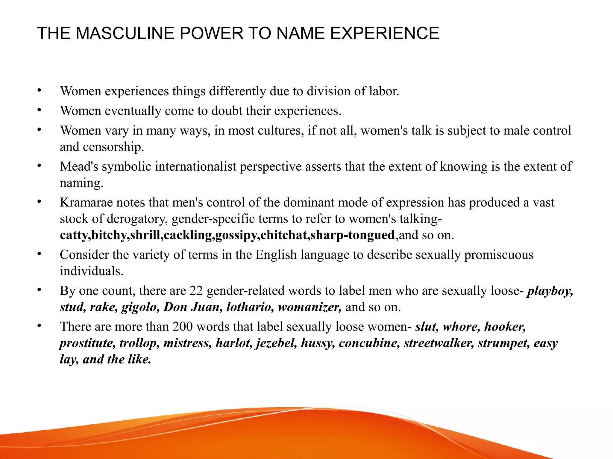 THE MASCULINE POWER TO NAME EXPERIENCE
• Women experiences things differently due to division of labor.
• Women eventually come to doubt their experiences.
• Women vary in many ways, in most cultures, if not all, women's talk is subject to male control
and censorship.
• Mead's symbolic internationalist perspective asserts that the extent of knowing is the extent of
naming.
• Kramarae notes that men's control of the dominant mode of expression has produced a vast
stock of derogatory, gender-specific terms to refer to women's talking-
catty,bitchy,shrill,cackling,gossipy,chitchat,sharp-tongued,and so on.
• Consider the variety of terms in the English language to describe sexually promiscuous
individuals.
• By one count, there are 22 gender-related words to label men who are sexually loose- playboy,
stud, rake, gigolo, Don Juan, lothario, womanizer, and so on.
• There are more than 200 words that label sexually loose women- slut, whore, hooker,
prostitute, trollop, mistress, harlot, jezebel, hussy, concubine, streetwalker, strumpet, easy
lay, and the like.
 
