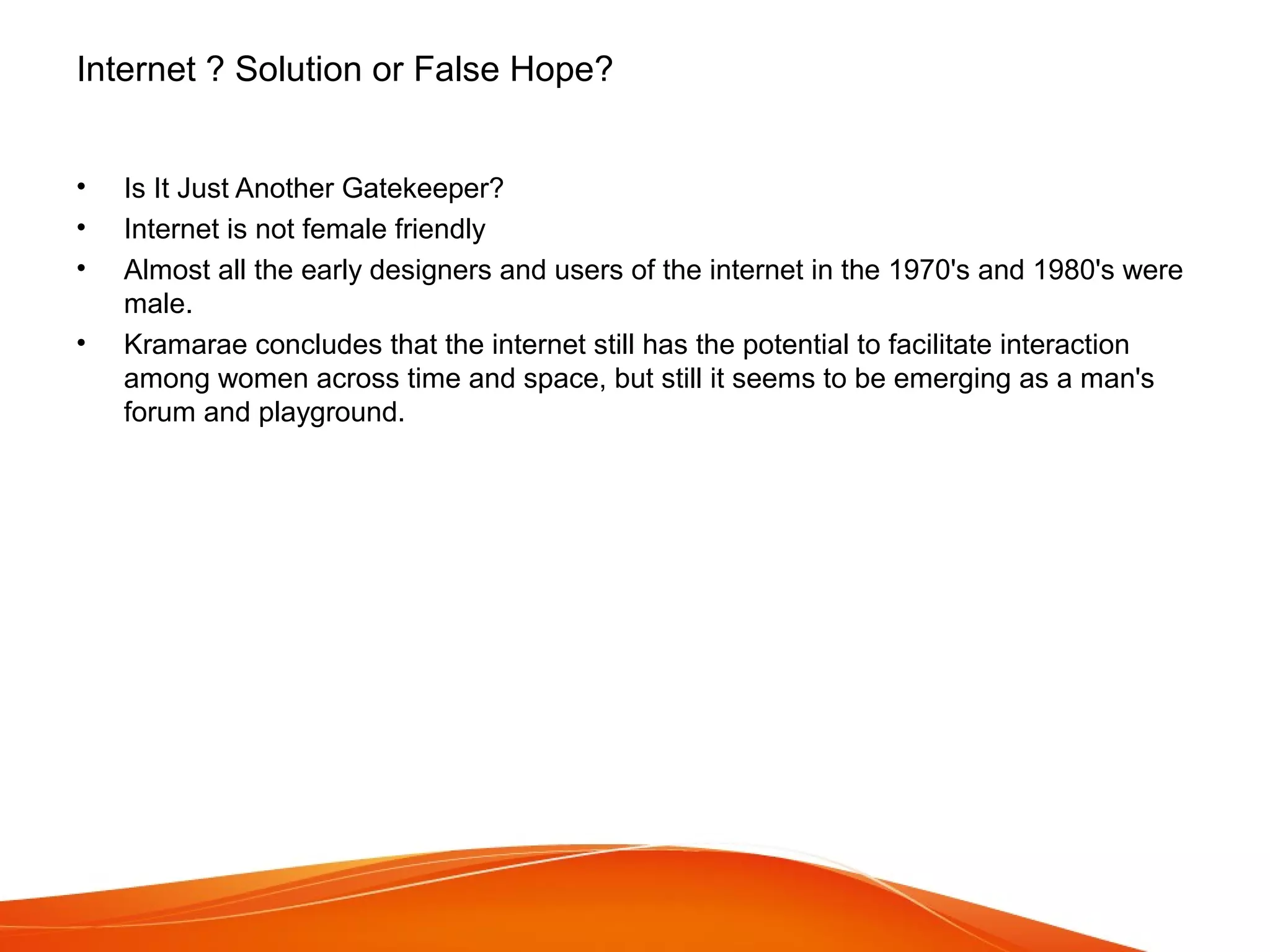 Internet ? Solution or False Hope?
• Is It Just Another Gatekeeper?
• Internet is not female friendly
• Almost all the early designers and users of the internet in the 1970's and 1980's were
male.
• Kramarae concludes that the internet still has the potential to facilitate interaction
among women across time and space, but still it seems to be emerging as a man's
forum and playground.
 