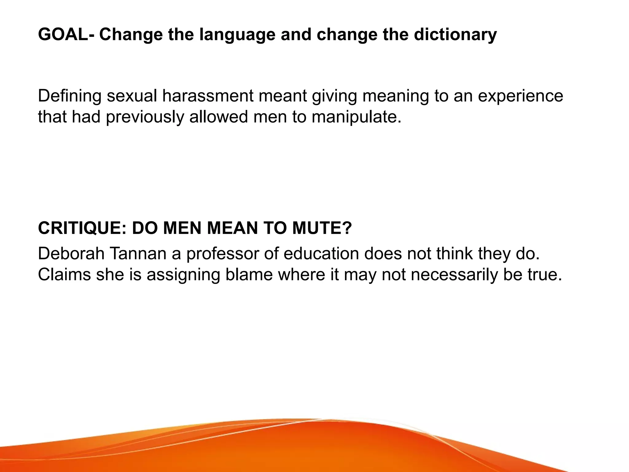 GOAL- Change the language and change the dictionary
Defining sexual harassment meant giving meaning to an experience
that had previously allowed men to manipulate.
CRITIQUE: DO MEN MEAN TO MUTE?
Deborah Tannan a professor of education does not think they do.
Claims she is assigning blame where it may not necessarily be true.
 