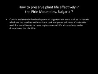 How	
  to	
  preserve	
  plant	
  life	
  eﬀec2vely	
  in	
  	
  
the	
  Pirin	
  Mountains,	
  Bulgaria	
  ?	
  
•  Contain	
  and	
  restrain	
  the	
  development	
  of	
  large	
  touris2c	
  areas	
  such	
  as	
  ski	
  resorts	
  
which	
  are	
  the	
  baseline	
  to	
  the	
  na2onal	
  park	
  and	
  protected	
  zones.	
  Construc2on	
  
work	
  for	
  rental	
  homes,	
  increase	
  in	
  pist	
  areas	
  and	
  liCs	
  all	
  contribute	
  to	
  the	
  
disrup2on	
  of	
  the	
  plant	
  life.	
  
 