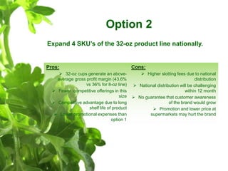 Option 2
Expand 4 SKU’s of the 32-oz product line nationally.
Pros:
 32-oz cups generate an above-
average gross profit m...