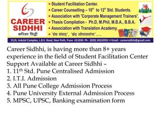 Career Sidhhi, is having more than 8+ years
experience in the field of Student Facilitation Center
Support Available at Career Sidhhi –
1. 11th Std. Pune Centralised Admission
2. I.T.I. Admission
3. All Pune College Admission Process
4. Pune University External Admission Process
5. MPSC, UPSC, Banking examination form
 