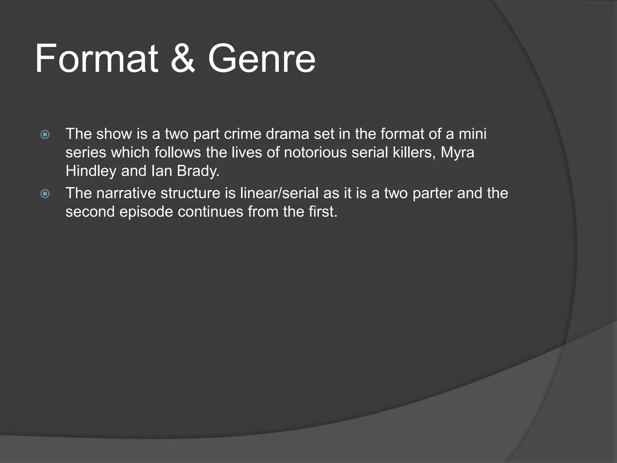 Format & Genre
 The show is a two part crime drama set in the format of a mini
series which follows the lives of notorious serial killers, Myra
Hindley and Ian Brady.
 The narrative structure is linear/serial as it is a two parter and the
second episode continues from the first.
 