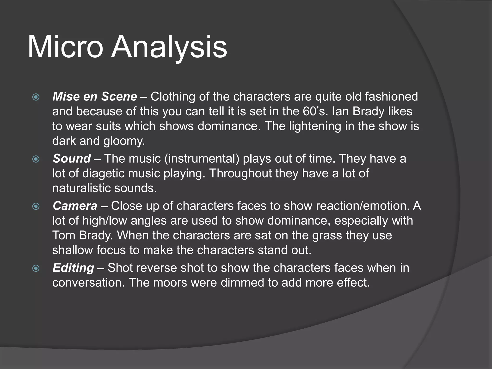 Micro Analysis
 Mise en Scene – Clothing of the characters are quite old fashioned
and because of this you can tell it is set in the 60’s. Ian Brady likes
to wear suits which shows dominance. The lightening in the show is
dark and gloomy.
 Sound – The music (instrumental) plays out of time. They have a
lot of diagetic music playing. Throughout they have a lot of
naturalistic sounds.
 Camera – Close up of characters faces to show reaction/emotion. A
lot of high/low angles are used to show dominance, especially with
Tom Brady. When the characters are sat on the grass they use
shallow focus to make the characters stand out.
 Editing – Shot reverse shot to show the characters faces when in
conversation. The moors were dimmed to add more effect.
 