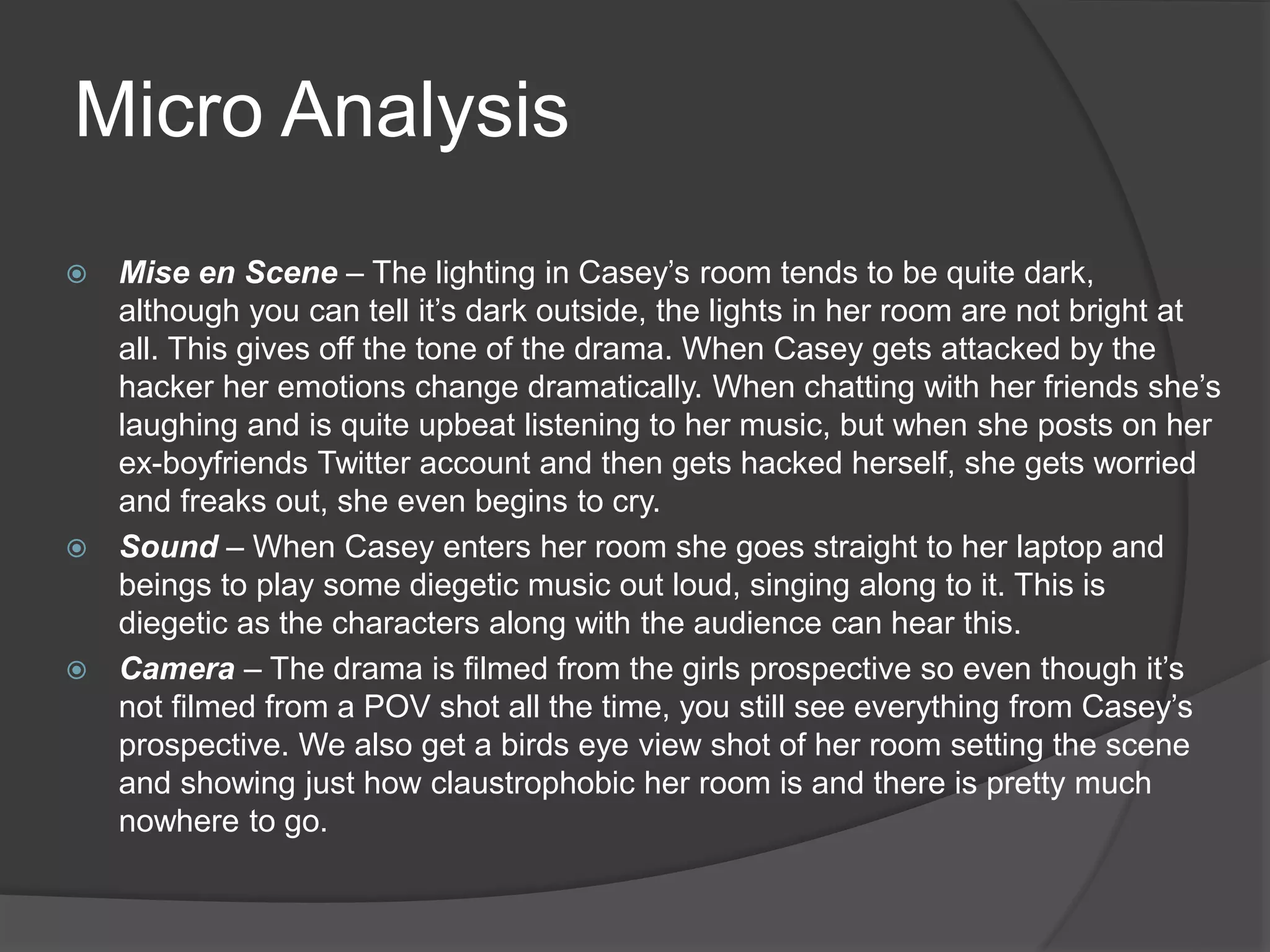  Mise en Scene – The lighting in Casey’s room tends to be quite dark,
although you can tell it’s dark outside, the lights in her room are not bright at
all. This gives off the tone of the drama. When Casey gets attacked by the
hacker her emotions change dramatically. When chatting with her friends she’s
laughing and is quite upbeat listening to her music, but when she posts on her
ex-boyfriends Twitter account and then gets hacked herself, she gets worried
and freaks out, she even begins to cry.
 Sound – When Casey enters her room she goes straight to her laptop and
beings to play some diegetic music out loud, singing along to it. This is
diegetic as the characters along with the audience can hear this.
 Camera – The drama is filmed from the girls prospective so even though it’s
not filmed from a POV shot all the time, you still see everything from Casey’s
prospective. We also get a birds eye view shot of her room setting the scene
and showing just how claustrophobic her room is and there is pretty much
nowhere to go.
Micro Analysis
 