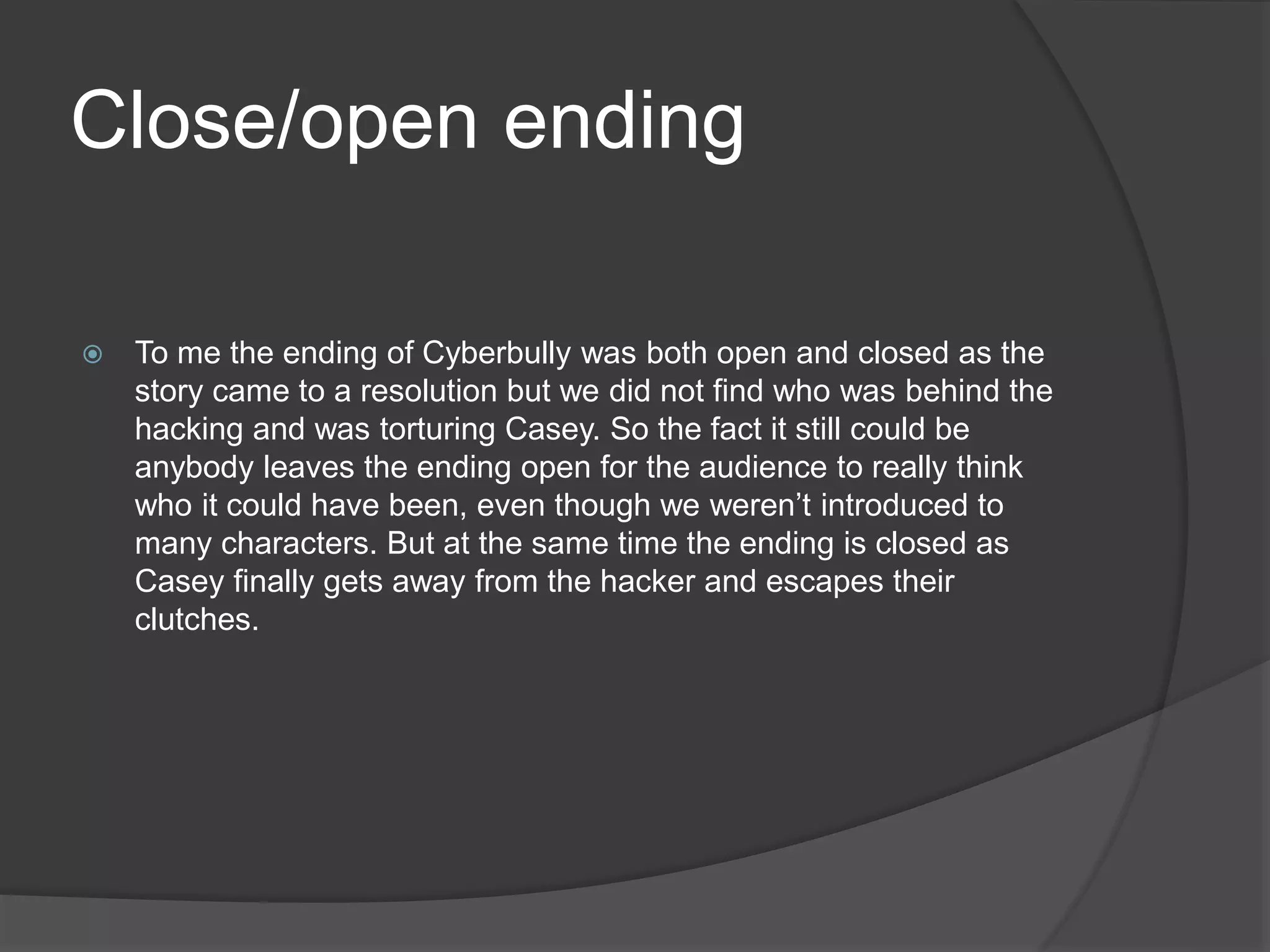 Close/open ending
 To me the ending of Cyberbully was both open and closed as the
story came to a resolution but we did not find who was behind the
hacking and was torturing Casey. So the fact it still could be
anybody leaves the ending open for the audience to really think
who it could have been, even though we weren’t introduced to
many characters. But at the same time the ending is closed as
Casey finally gets away from the hacker and escapes their
clutches.
 