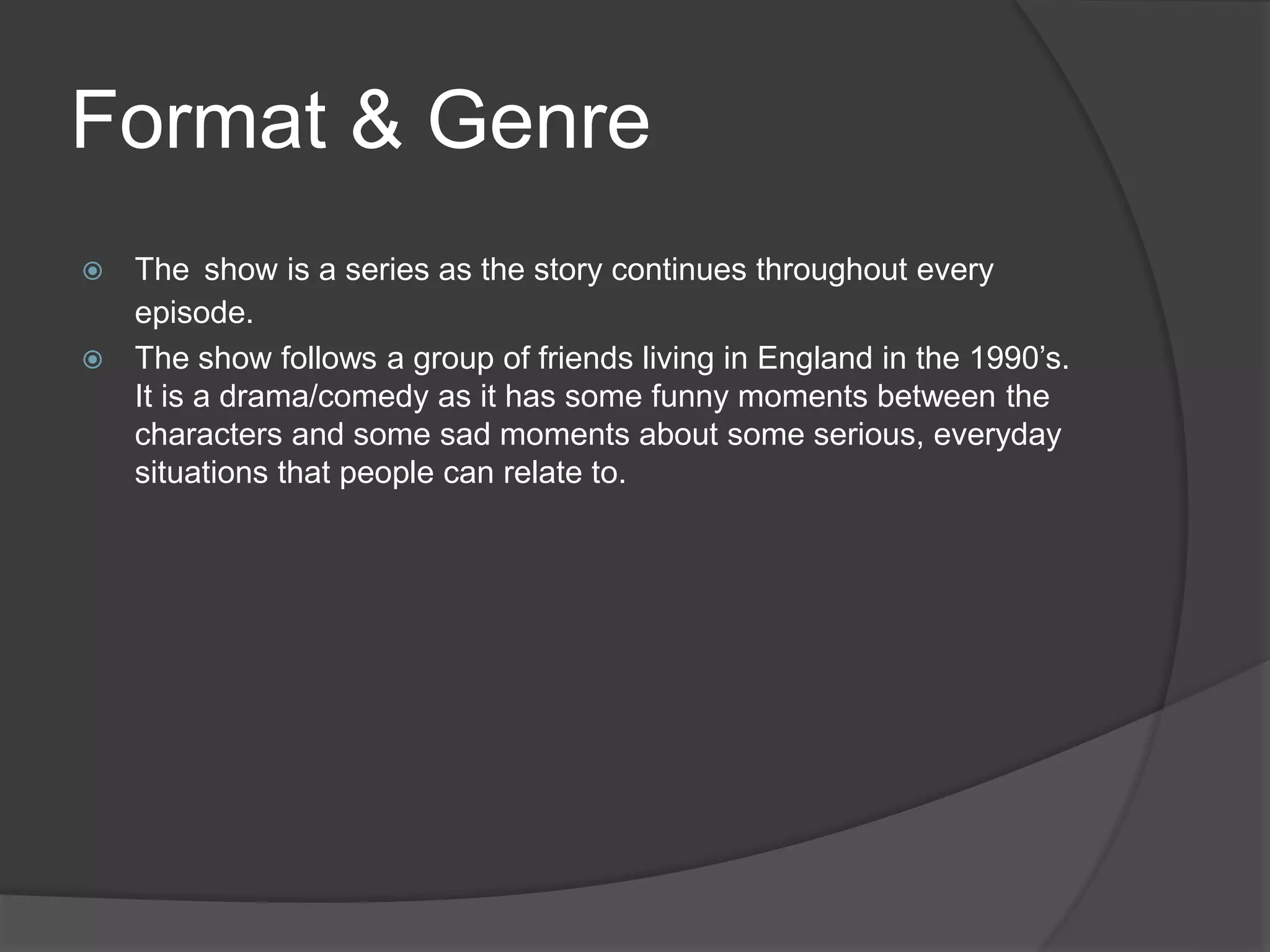 Format & Genre
 The show is a series as the story continues throughout every
episode.
 The show follows a group of friends living in England in the 1990’s.
It is a drama/comedy as it has some funny moments between the
characters and some sad moments about some serious, everyday
situations that people can relate to.
 