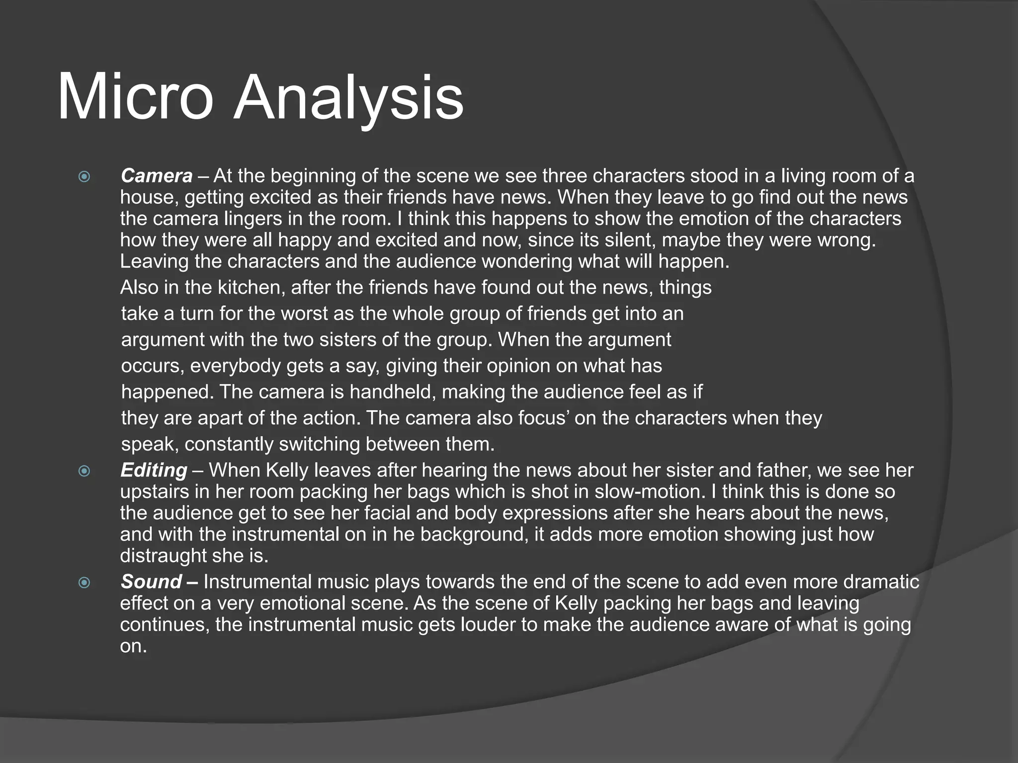 Micro Analysis
 Camera – At the beginning of the scene we see three characters stood in a living room of a
house, getting excited as their friends have news. When they leave to go find out the news
the camera lingers in the room. I think this happens to show the emotion of the characters
how they were all happy and excited and now, since its silent, maybe they were wrong.
Leaving the characters and the audience wondering what will happen.
Also in the kitchen, after the friends have found out the news, things
take a turn for the worst as the whole group of friends get into an
argument with the two sisters of the group. When the argument
occurs, everybody gets a say, giving their opinion on what has
happened. The camera is handheld, making the audience feel as if
they are apart of the action. The camera also focus’ on the characters when they
speak, constantly switching between them.
 Editing – When Kelly leaves after hearing the news about her sister and father, we see her
upstairs in her room packing her bags which is shot in slow-motion. I think this is done so
the audience get to see her facial and body expressions after she hears about the news,
and with the instrumental on in he background, it adds more emotion showing just how
distraught she is.
 Sound – Instrumental music plays towards the end of the scene to add even more dramatic
effect on a very emotional scene. As the scene of Kelly packing her bags and leaving
continues, the instrumental music gets louder to make the audience aware of what is going
on.
 
