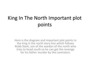 King In The North Important plot
points
Here is the diagram and important plot points in
the king in the north story line which follows
Robb Stark, son of the warden of the north who
tries to head south so he can get the revenge
for his father murder by the Lannisters.
 