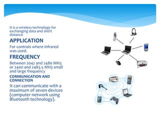 It is a wireless technology for
exchanging data and short
distance.
APPLICATION
For controls where infrared
was used.
FREQUENCY
Between 2042 and 2480 MH3
or 2400 and 2483.5 MH3 small
and large frequency.
COMMUNICATION AND
CONNECTION
It can communicate with a
maximum of seven devices
(computer network using
Bluetooth technology).
 