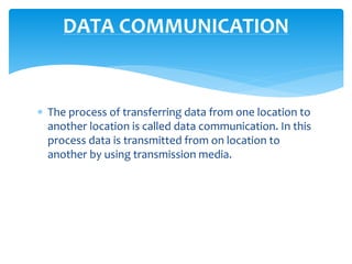  The process of transferring data from one location to
another location is called data communication. In this
process data is transmitted from on location to
another by using transmission media.
DATA COMMUNICATION
 