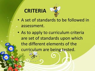 CRITERIA
• A set of standards to be followed in
assessment.
• As to apply to curriculum criteria
are set of standards upon which
the different elements of the
curriculum are being tested.
 