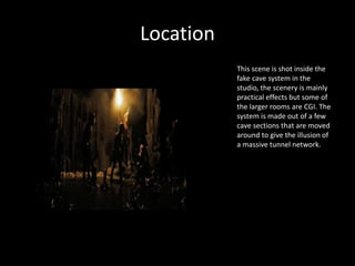 Location
This scene is shot inside the
fake cave system in the
studio, the scenery is mainly
practical effects but some of
the larger rooms are CGI. The
system is made out of a few
cave sections that are moved
around to give the illusion of
a massive tunnel network.
 