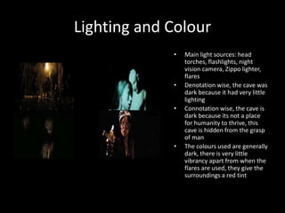 Lighting and Colour
• Main light sources: head
torches, flashlights, night
vision camera, Zippo lighter,
flares
• Denotation wise, the cave was
dark because it had very little
lighting
• Connotation wise, the cave is
dark because its not a place
for humanity to thrive, this
cave is hidden from the grasp
of man
• The colours used are generally
dark, there is very little
vibrancy apart from when the
flares are used, they give the
surroundings a red tint
 