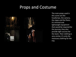 Props and Costume
The main props used in
this scene are the
headlamps, the camera,
the zippo and the flares.
It’s minimal and
lightweight equipment
that would be required for
the journey, they also
provide light sources for
the team. Their clothing is
very similar, it’s only the
necessary clothing for the
trip.
 