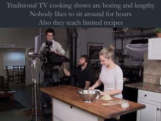 Traditional TV cooking shows are boring and lengthy
Nobody likes to sit around for hours
Also they teach limited recipes
 