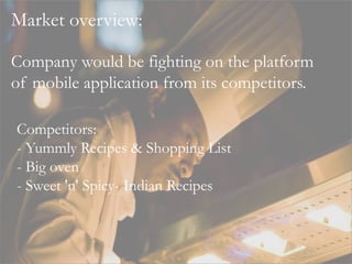 Market overview:
Competitors:
- Yummly Recipes & Shopping List
- Big oven
- Sweet 'n' Spicy- Indian Recipes
Company would be fighting on the platform
of mobile application from its competitors.
 