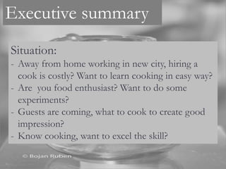 Executive summary
Situation:
- Away from home working in new city, hiring a
cook is costly? Want to learn cooking in easy way?
- Are you food enthusiast? Want to do some
experiments?
- Guests are coming, what to cook to create good
impression?
- Know cooking, want to excel the skill?
 