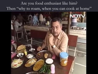 Are you food enthusiast like him?
Then “why to roam, when you can cook at home”
 