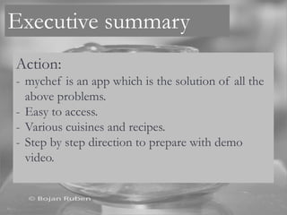 Executive summary
Action:
- mychef is an app which is the solution of all the
above problems.
- Easy to access.
- Various cuisines and recipes.
- Step by step direction to prepare with demo
video.
 
