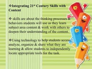 Integrating 21st Century Skills with
Content
 skills are about the thinking processes &
behaviors students will use as they learn
subject area content & work with others to
deepen their understanding of the content.
Using technology to help students access,
analyze, organize & share what they are
learning & allow students to independently
locate appropriate tools for the task.
 