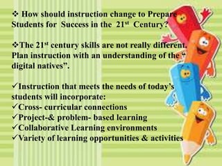  How should instruction change to Prepare
Students for Success in the 21st Century?
The 21st century skills are not really different.
Plan instruction with an understanding of the “
digital natives”.
Instruction that meets the needs of today’s
students will incorporate:
Cross- curricular connections
Project-& problem- based learning
Collaborative Learning environments
Variety of learning opportunities & activities
 