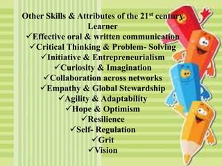 Other Skills & Attributes of the 21st century
Learner
Effective oral & written communication
Critical Thinking & Problem- Solving
Initiative & Entrepreneurialism
Curiosity & Imagination
Collaboration across networks
Empathy & Global Stewardship
Agility & Adaptability
Hope & Optimism
Resilience
Self- Regulation
Grit
Vision
 