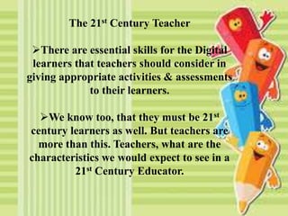 The 21st Century Teacher
There are essential skills for the Digital
learners that teachers should consider in
giving appropriate activities & assessments
to their learners.
We know too, that they must be 21st
century learners as well. But teachers are
more than this. Teachers, what are the
characteristics we would expect to see in a
21st Century Educator.
 