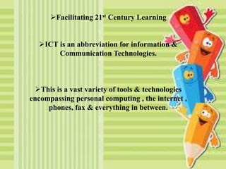 Facilitating 21st Century Learning
ICT is an abbreviation for information &
Communication Technologies.
This is a vast variety of tools & technologies
encompassing personal computing , the internet ,
phones, fax & everything in between.
 