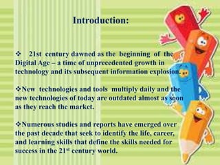 Introduction:
 21st century dawned as the beginning of the
Digital Age – a time of unprecedented growth in
technology and its subsequent information explosion.
New technologies and tools multiply daily and the
new technologies of today are outdated almost as soon
as they reach the market.
Numerous studies and reports have emerged over
the past decade that seek to identify the life, career,
and learning skills that define the skills needed for
success in the 21st century world.
 