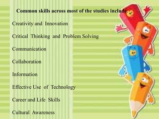 Common skills across most of the studies include:
Creativity and Innovation
Critical Thinking and Problem Solving
Communication
Collaboration
Information
Effective Use of Technology
Career and Life Skills
Cultural Awareness
 