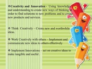 Creativity and Innovation - Using knowledge
and understanding to create new ways of thinking in
order to find solutions to new problems and to create
new products and services.
 Think Creatively – Create new and worthwhile
ideas.
 Work Creatively with others – Implement and
communicate new ideas to others effectively
 Implement Innovations – act on creative ideas to
make tangible and useful .
 