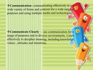 Communication- communicating effectively in a
wide variety of forms and contexts for a wide range of
purposes and using multiple media and technologies.
Communicate Clearly - use communication for a
range of purposes and in diverse environments. Listen
effectively to decipher meaning, including knowledge,
values , attitudes and intentions.
 
