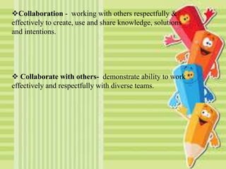 Collaboration - working with others respectfully &
effectively to create, use and share knowledge, solutions
and intentions.
 Collaborate with others- demonstrate ability to work
effectively and respectfully with diverse teams.
 
