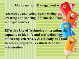 Information Management --
Accessing , analyzing, synthesizing,
creating and sharing information from
multiple sources.
Effective Use of Technology – creating the
capacity to identify and use technology
efficiently, effectively & ethically as a tool
to access, organize , evaluate & share
information.
 