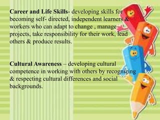 Career and Life Skills- developing skills for
becoming self- directed, independent learners &
workers who can adapt to change , manage
projects, take responsibility for their work, lead
others & produce results.
Cultural Awareness – developing cultural
competence in working with others by recognizing
& respecting cultural differences and social
backgrounds.
 