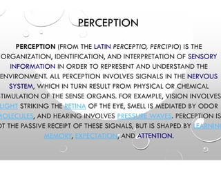PERCEPTION
PERCEPTION (FROM THE LATIN
ORGANIZATION, IDENTIFICATION, AND INTERPRETATION OF
INFORMATION IN ORDER TO REPRESENT AND UNDERSTAND THE
ENVIRONMENT. ALL PERCEPTION INVOLVES SIGNALS IN THE
SYSTEM, WHICH IN TURN RESULT FROM PHYSICAL OR CHEMICALSYSTEM, WHICH IN TURN RESULT FROM PHYSICAL OR CHEMICAL
STIMULATION OF THE SENSE ORGANS
LIGHT STRIKING THE RETINA OF THE
MOLECULES, AND HEARING INVOLVES
OT THE PASSIVE RECEIPT OF THESE SIGNALS, BUT IS SHAPED BY
MEMORY, EXPECTATION
PERCEPTION
LATIN PERCEPTIO, PERCIPIO) IS THE
ORGANIZATION, IDENTIFICATION, AND INTERPRETATION OF SENSORY
IN ORDER TO REPRESENT AND UNDERSTAND THE
ENVIRONMENT. ALL PERCEPTION INVOLVES SIGNALS IN THE NERVOUS
, WHICH IN TURN RESULT FROM PHYSICAL OR CHEMICAL, WHICH IN TURN RESULT FROM PHYSICAL OR CHEMICAL
NS. FOR EXAMPLE, VISION INVOLVES
HE EYE, SMELL IS MEDIATED BY ODOR
, AND HEARING INVOLVES PRESSURE WAVES. PERCEPTION IS
OT THE PASSIVE RECEIPT OF THESE SIGNALS, BUT IS SHAPED BY LEARNING
EXPECTATION, AND ATTENTION.
 