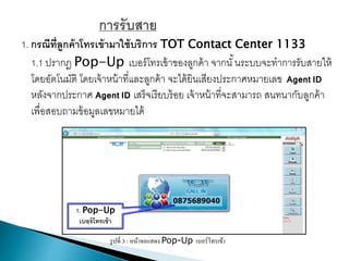 1. กรณีที่ลูกค้าโทรเข้ามาใช้บริการ TOT Contact Center 1133
1.1 ปรากฎ Pop-Up เบอร์โทรเข้าของลูกค้า จากนั้นระบบจะทาการรับสายให้
โดยอัตโนมัติ โดยเจ้าหน้าที่และลูกค้า จะได้ยินเสียงประกาศหมายเลข Agent ID
หลังจากประกาศ Agent ID เสร็จเรียบร้อย เจ้าหน้าที่จะสามารถ สนทนากับลูกค้า
เพื่อสอบถามข้อมูลเลขหมายได้
รูปที่ 3 : หน้าจอแสดง Pop-Up เบอร์โทรเข้า
1. Pop-Up
เบอร์โทรเข้า
 
