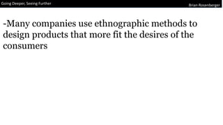 Going Deeper, Seeing Further Brian Rosenberger
-Many companies use ethnographic methods to
design products that more fit the desires of the
consumers
 