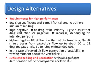 Design Alternatives
• Requirements for high performance
• low drag coefficient and a small frontal area to achieve
minimum air drag.
• high negative lift-to-drag ratio. Priority is given to either
drag reduction or negative lift increase, depending on
intended purpose.
• higher negative lift at the rear than at the front axle. No lift
should occur from yawed air flow up to about 10 to 15
degrees yaw angle, depending on intended use.
• in the case of yawed air flow, generation of a stabilizing
yawing moment about the vertical axis.
• sufficient cooling and ventilation without significant
deterioration of the aerodynamic coefficients.
 