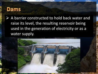  A barrier constructed to hold back water and
raise its level, the resulting reservoir being
used in the generation of electricity or as a
water supply.
