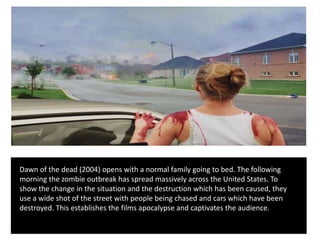 Dawn of the dead (2004) opens with a normal family going to bed. The following
morning the zombie outbreak has spread massively across the United States. To
show the change in the situation and the destruction which has been caused, they
use a wide shot of the street with people being chased and cars which have been
destroyed. This establishes the films apocalypse and captivates the audience.
 